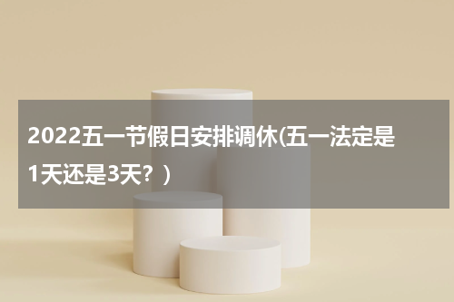 2022五一节假日安排调休(五一法定是1天还是3天？)