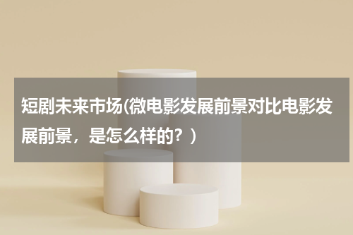 短剧未来市场(微电影发展前景对比电影发展前景，是怎么样的？)