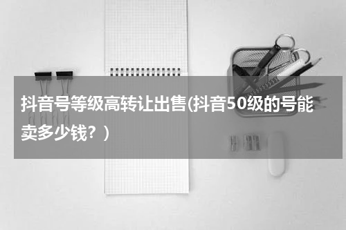 抖音号等级高转让出售(抖音50级的号能卖多少钱？)