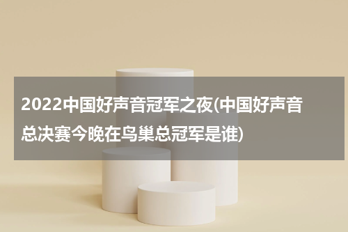 2022中国好声音冠军之夜(中国好声音总决赛今晚在鸟巢总冠军是谁)