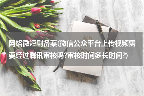 网络微短剧备案(微信公众平台上传视频需要经过腾讯审核吗?审核时间多长时间?)