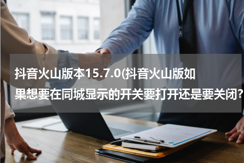 抖音火山版本15.7.0(抖音火山版如果想要在同城显示的开关要打开还是要关闭？)
