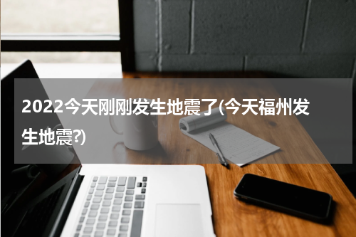2022今天刚刚发生地震了(今天福州发生地震?)