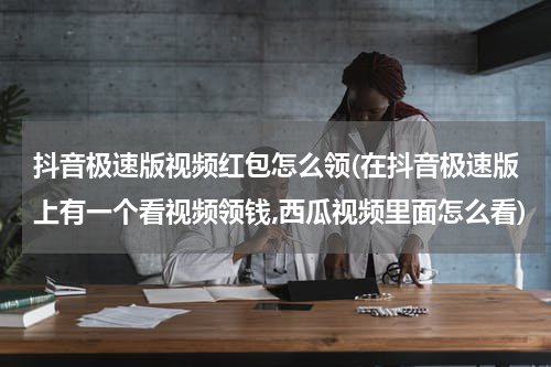 抖音极速版视频红包怎么领(在抖音极速版上有一个看视频领钱,西瓜视频里面怎么看)