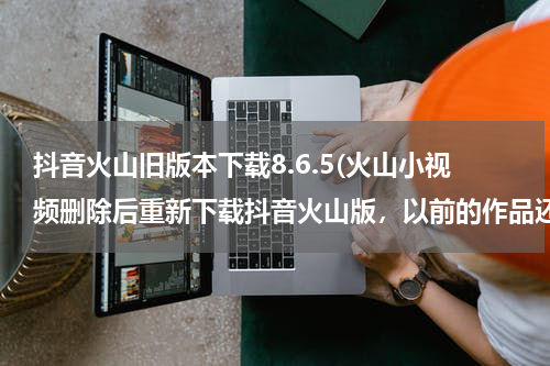 抖音火山旧版本下载8.6.5(火山小视频删除后重新下载抖音火山版，以前的作品还有不?)