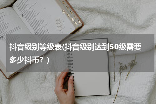 抖音级别等级表(抖音级别达到50级需要多少抖币？)