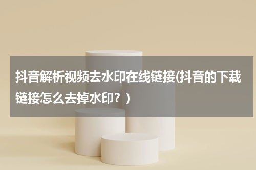 抖音解析视频去水印在线链接(抖音的下载链接怎么去掉水印？)