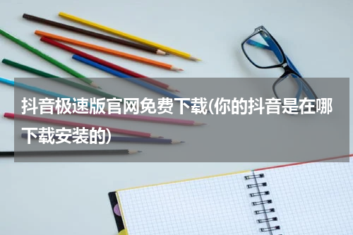 抖音极速版官网免费下载(你的抖音是在哪下载安装的)