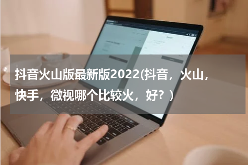 抖音火山版最新版2022(抖音，火山，快手，微视哪个比较火，好？)