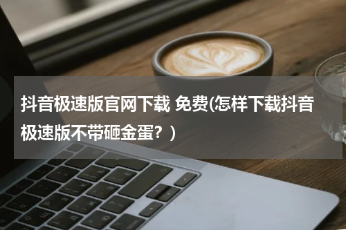 抖音极速版官网下载 免费(怎样下载抖音极速版不带砸金蛋？)