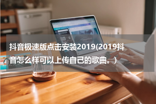 抖音极速版点击安装2019(2019抖音怎么样可以上传自己的歌曲。)