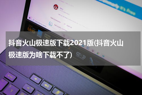 抖音火山极速版下载2021版(抖音火山极速版为啥下载不了)