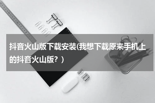 抖音火山版下载安装(我想下载原来手机上的抖音火山版？)