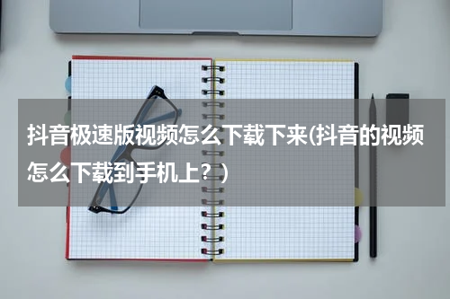 抖音极速版视频怎么下载下来(抖音的视频怎么下载到手机上？)