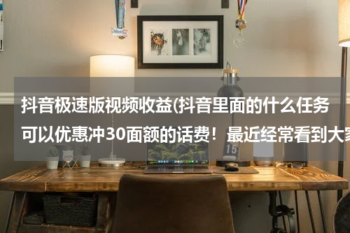 抖音极速版视频收益(抖音里面的什么任务可以优惠冲30面额的话费！最近经常看到大家发25冲30面额？)
