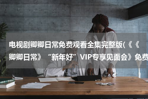 电视剧卿卿日常免费观看全集完整版(《《卿卿日常》“新年好”VIP专享见面会》免费在线观看完整版高清,求百度网盘资源)