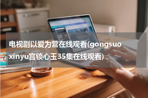 电视剧以爱为营在线观看(gongsuoxinyu宫锁心玉35集在线观看)