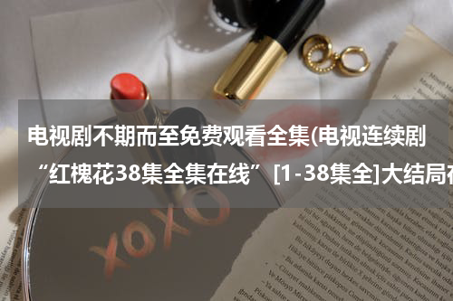 电视剧不期而至免费观看全集(电视连续剧“红槐花38集全集在线”[1-38集全]大结局在线观看“红槐花34集35集36集37集38集优酷土豆网)