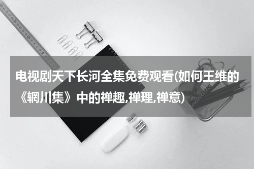 电视剧天下长河全集免费观看(如何王维的《辋川集》中的禅趣,禅理,禅意)