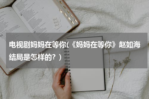 电视剧妈妈在等你(《妈妈在等你》赵如海结局是怎样的？)