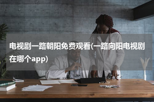 电视剧一路朝阳免费观看(一路向阳电视剧在哪个app)