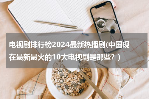 电视剧排行榜2024最新热播剧(中国现在最新最火的10大电视剧是那些？)