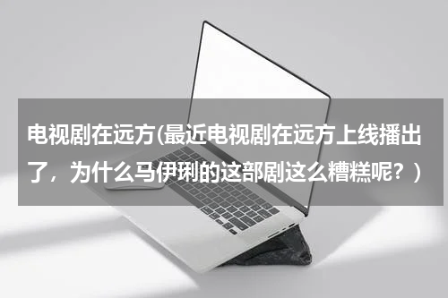 电视剧在远方(最近电视剧在远方上线播出了，为什么马伊琍的这部剧这么糟糕呢？)