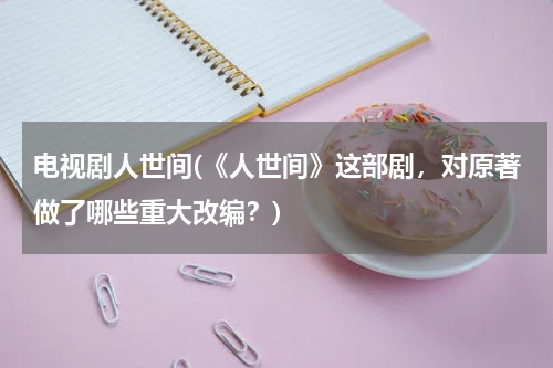 电视剧人世间(《人世间》这部剧，对原著做了哪些重大改编？)