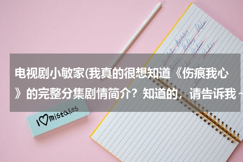 电视剧小敏家(我真的很想知道《伤痕我心》的完整分集剧情简介？知道的，请告诉我～真的谢谢了＊)