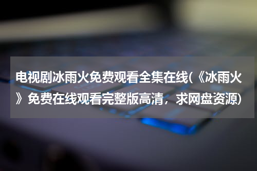 电视剧冰雨火免费观看全集在线(《冰雨火》免费在线观看完整版高清，求网盘资源)