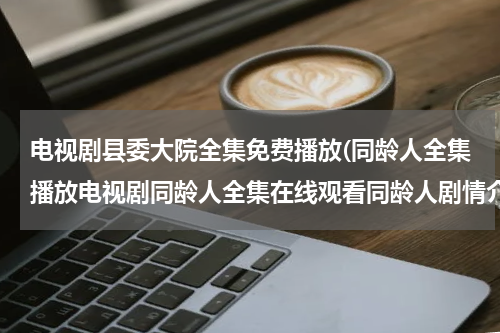 电视剧县委大院全集免费播放(同龄人全集播放电视剧同龄人全集在线观看同龄人剧情介绍全集)
