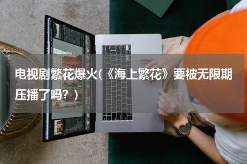 电视剧繁花爆火(《海上繁花》要被无限期压播了吗？)