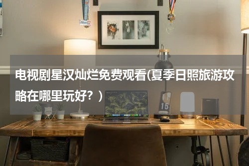 电视剧星汉灿烂免费观看(夏季日照旅游攻略在哪里玩好？)
