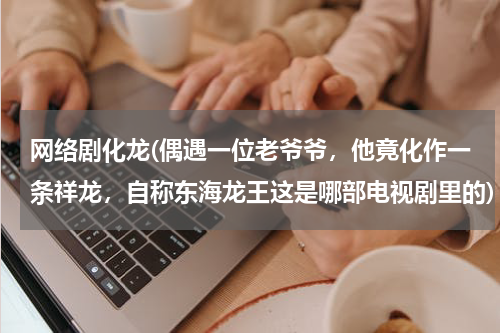 网络剧化龙(偶遇一位老爷爷，他竟化作一条祥龙，自称东海龙王这是哪部电视剧里的)