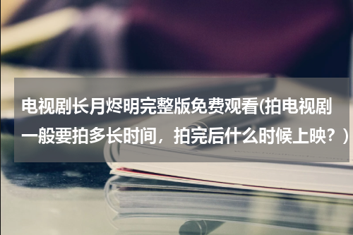 电视剧长月烬明完整版免费观看(拍电视剧一般要拍多长时间，拍完后什么时候上映？)