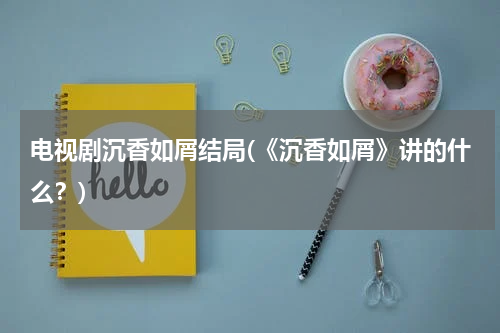 电视剧沉香如屑结局(《沉香如屑》讲的什么？)