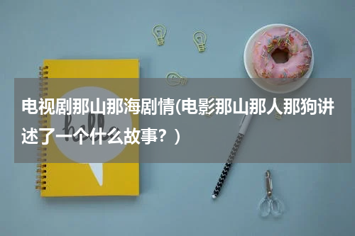 电视剧那山那海剧情(电影那山那人那狗讲述了一个什么故事？)