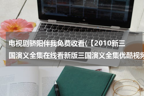 电视剧骄阳伴我免费收看(【2010新三国演义全集在线看新版三国演义全集优酷视频在线免费观看】)