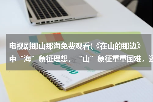 电视剧那山那海免费观看(《在山的那边》中“海”象征理想，“山”象征重重困难，还有什麽这样的事物，并说说它们的象征意义)