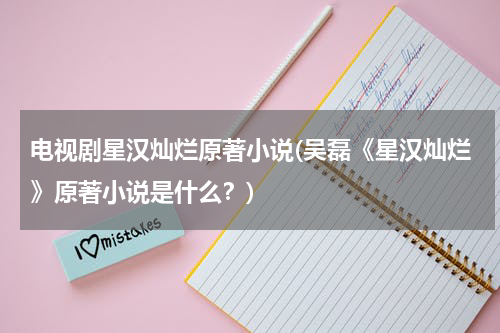 电视剧星汉灿烂原著小说(吴磊《星汉灿烂》原著小说是什么？)