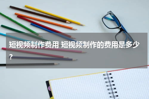 短视频制作费用 短视频制作的费用是多少？