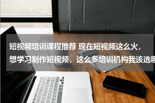 短视频培训课程推荐 现在短视频这么火，想学习制作短视频，这么多培训机构我该选哪个？