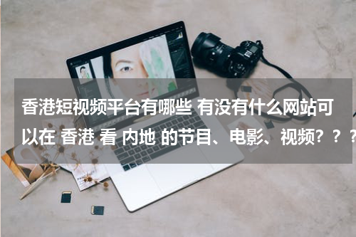 香港短视频平台有哪些 有没有什么网站可以在 香港 看 内地 的节目、电影、视频？？？而且更新比较快的！！急急急！！谢谢啦