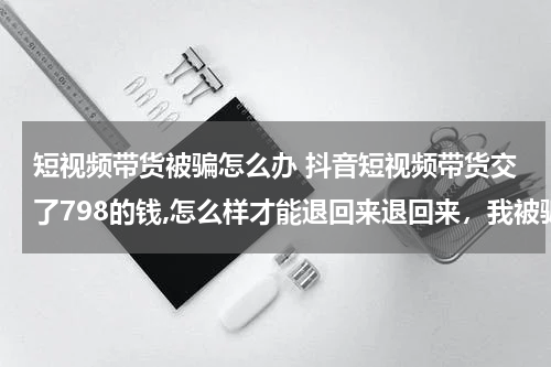 短视频带货被骗怎么办 抖音短视频带货交了798的钱,怎么样才能退回来退回来，我被骗了？