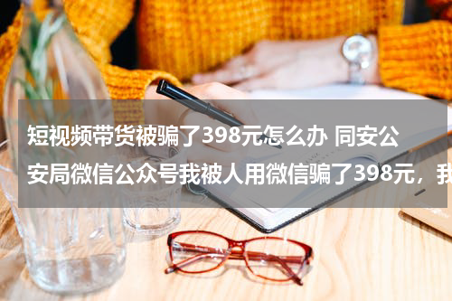 短视频带货被骗了398元怎么办 同安公安局微信公众号我被人用微信骗了398元，我跟他说我要报，他马上把我删掉了，想问下现在报警有用