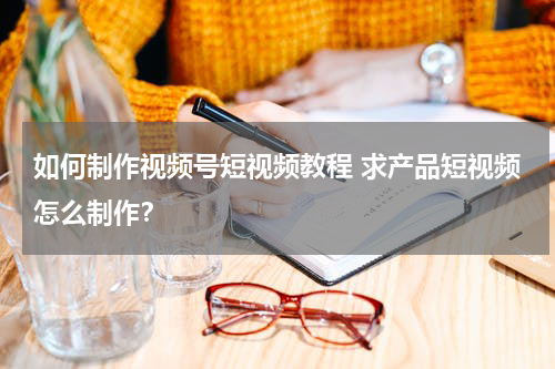 如何制作视频号短视频教程 求产品短视频怎么制作？