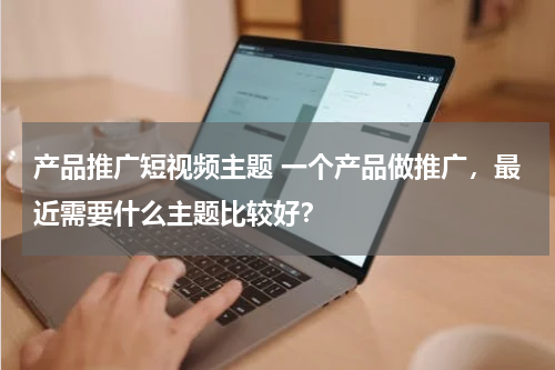 产品推广短视频主题 一个产品做推广，最近需要什么主题比较好？