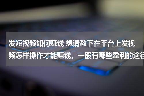 发短视频如何赚钱 想请教下在平台上发视频怎样操作才能赚钱，一般有哪些盈利的途径
