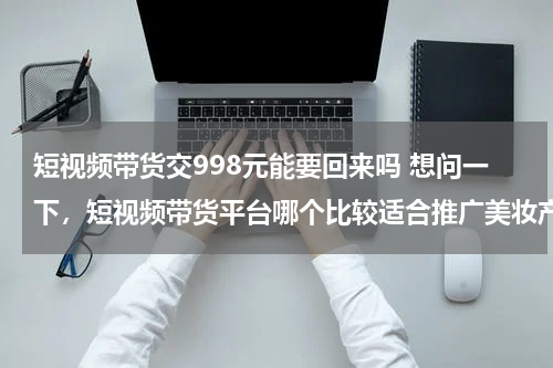 短视频带货交998元能要回来吗 想问一下，短视频带货平台哪个比较适合推广美妆产品的？