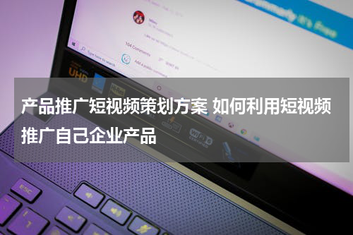 产品推广短视频策划方案 如何利用短视频推广自己企业产品